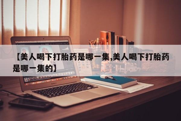 打胎药专卖微信【美人喝下打胎药是哪一集,美人喝下打胎药是哪一集的】