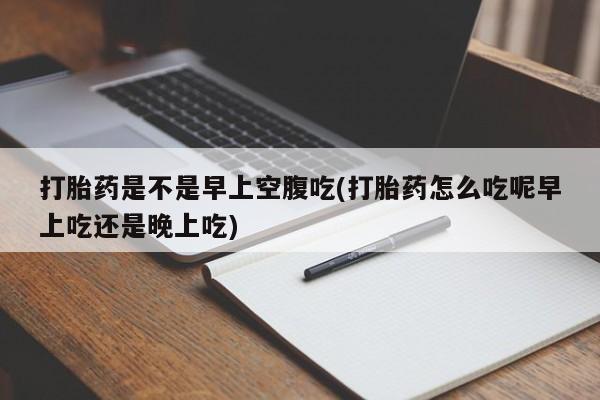 打胎药专卖微信打胎药是不是早上空腹吃(打胎药怎么吃呢早上吃还是晚上吃)