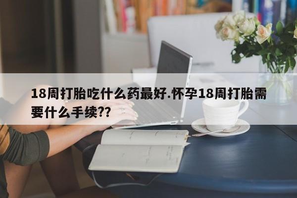 打胎药专卖微信18周打胎吃什么药最好.怀孕18周打胎需要什么手续??