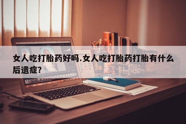 打胎药专卖微信女人吃打胎药好吗.女人吃打胎药打胎有什么后遗症？