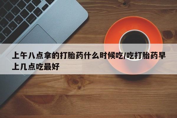 打胎药专卖微信上午八点拿的打胎药什么时候吃/吃打胎药早上几点吃最好