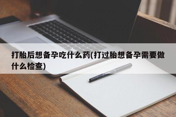 打胎药专卖微信打胎后想备孕吃什么药(打过胎想备孕需要做什么检查)
