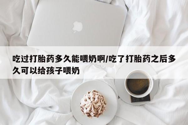 打胎药专卖微信吃过打胎药多久能喂奶啊/吃了打胎药之后多久可以给孩子喂奶