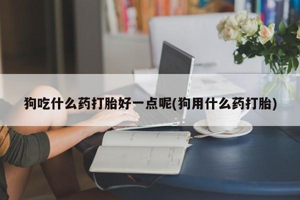 打胎药专卖微信狗吃什么药打胎好一点呢(狗用什么药打胎)