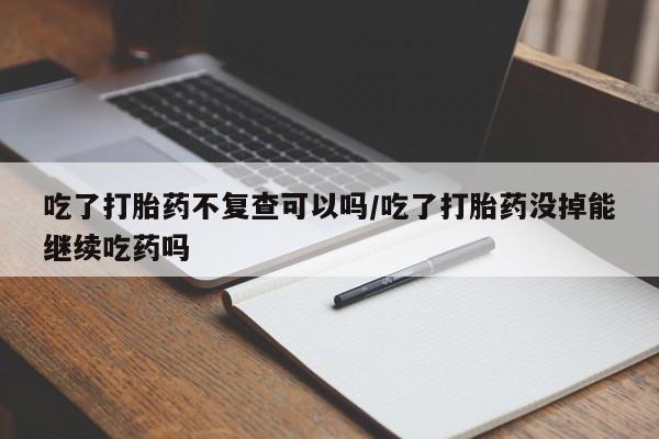 打胎药专卖微信吃了打胎药不复查可以吗/吃了打胎药没掉能继续吃药吗