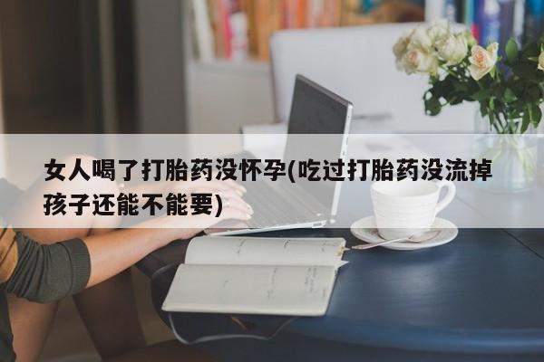 打胎药专卖微信女人喝了打胎药没怀孕(吃过打胎药没流掉 孩子还能不能要)