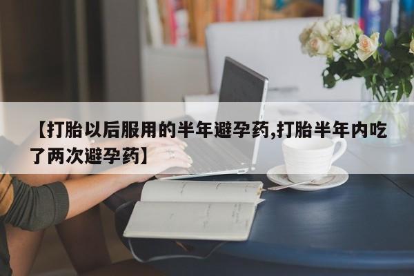 打胎药专卖微信【打胎以后服用的半年避孕药,打胎半年内吃了两次避孕药】