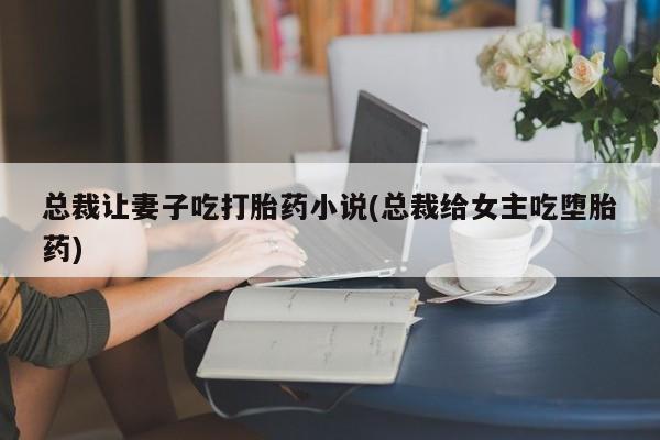 打胎药专卖微信总裁让妻子吃打胎药小说(总裁给女主吃堕胎药)