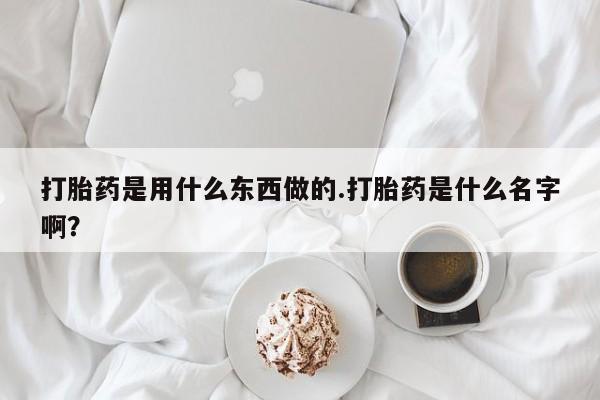 打胎药专卖微信打胎药是用什么东西做的.打胎药是什么名字啊？