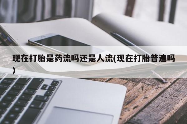 打胎药专卖微信现在打胎是药流吗还是人流(现在打胎普遍吗)