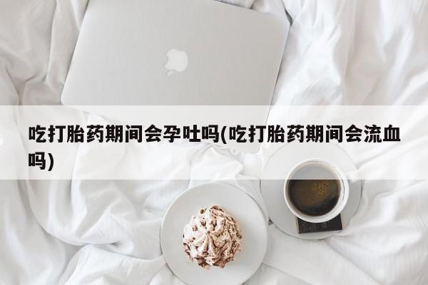 打胎药专卖微信吃打胎药期间会孕吐吗(吃打胎药期间会流血吗)