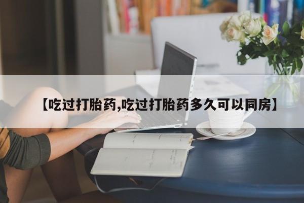 打胎药专卖微信【吃过打胎药,吃过打胎药多久可以同房】