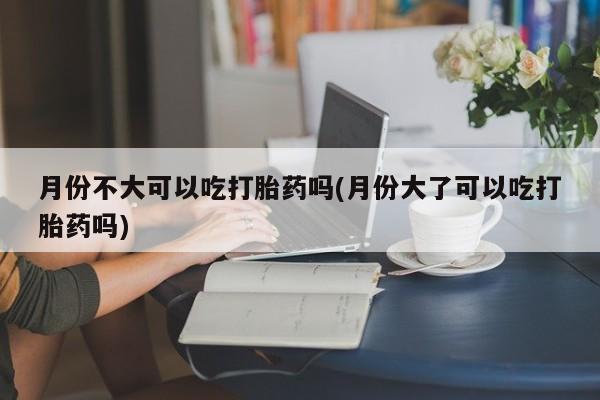 打胎药专卖微信月份不大可以吃打胎药吗(月份大了可以吃打胎药吗)