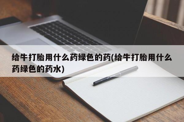 打胎药专卖微信给牛打胎用什么药绿色的药(给牛打胎用什么药绿色的药水)