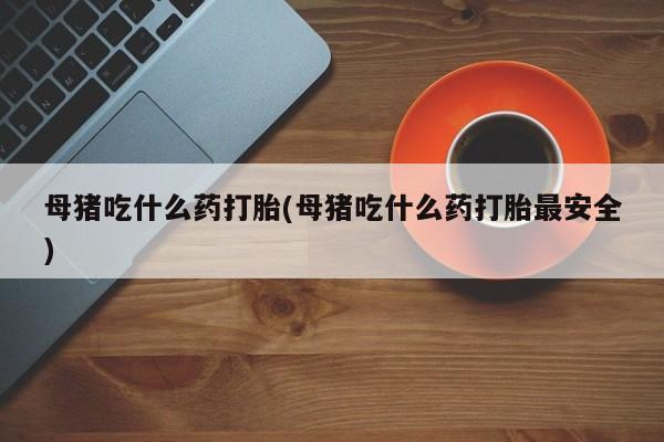 打胎药专卖微信母猪吃什么药打胎(母猪吃什么药打胎最安全)