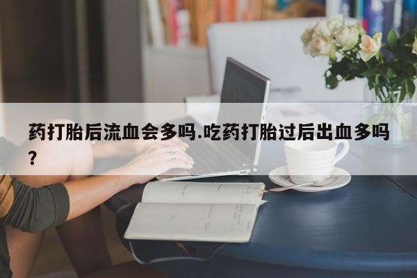打胎药专卖微信药打胎后流血会多吗.吃药打胎过后出血多吗?