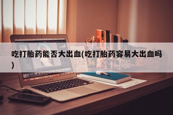打胎药专卖微信吃打胎药能否大出血(吃打胎药容易大出血吗)