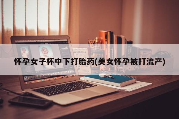 打胎药专卖微信怀孕女子杯中下打胎药(美女怀孕被打流产)