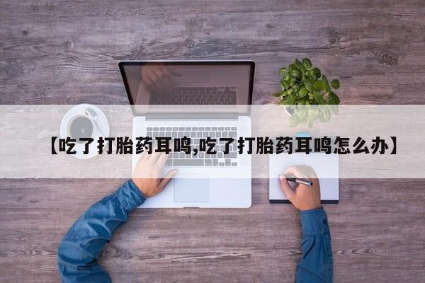 打胎药专卖微信【吃了打胎药耳鸣,吃了打胎药耳鸣怎么办】