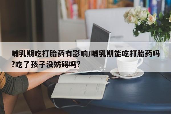打胎药专卖微信哺乳期吃打胎药有影响/哺乳期能吃打胎药吗?吃了孩子没妨碍吗?
