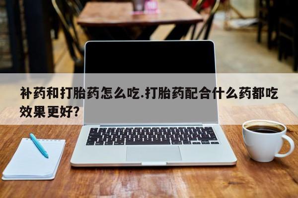 打胎药专卖微信补药和打胎药怎么吃.打胎药配合什么药都吃效果更好？