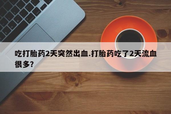打胎药专卖微信吃打胎药2天突然出血.打胎药吃了2天流血很多？