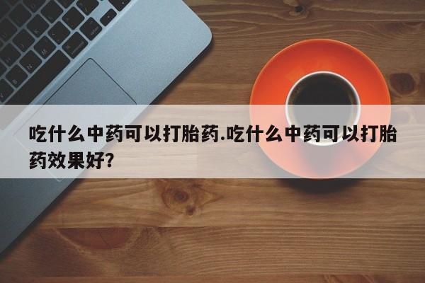 打胎药专卖微信吃什么中药可以打胎药.吃什么中药可以打胎药效果好？