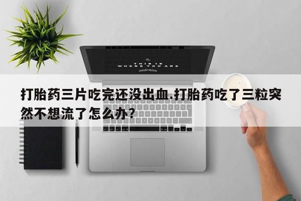 打胎药专卖微信打胎药三片吃完还没出血.打胎药吃了三粒突然不想流了怎么办?
