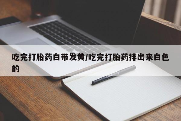 打胎药专卖微信吃完打胎药白带发黄/吃完打胎药排出来白色的