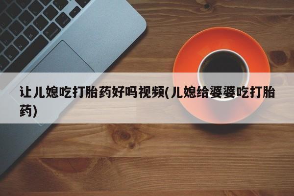 打胎药专卖微信让儿媳吃打胎药好吗视频(儿媳给婆婆吃打胎药)