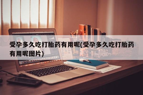 打胎药专卖微信受孕多久吃打胎药有用呢(受孕多久吃打胎药有用呢图片)