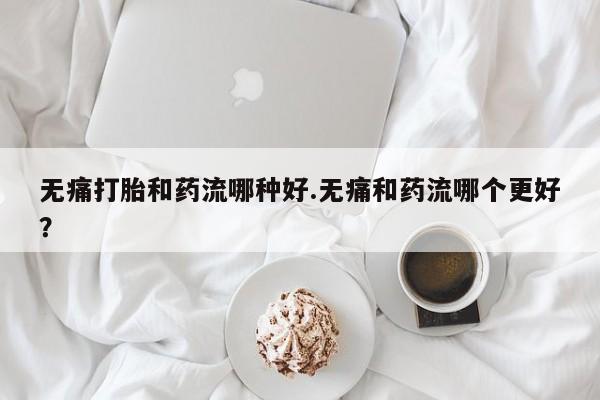 打胎药专卖微信无痛打胎和药流哪种好.无痛和药流哪个更好？